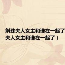 斛珠夫人女主和谁在一起了（斛珠夫人女主和谁在一起了）