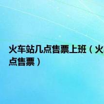 火车站几点售票上班（火车站几点售票）