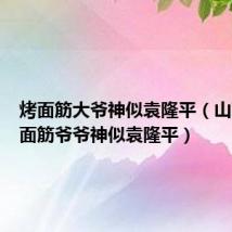 烤面筋大爷神似袁隆平（山西一烤面筋爷爷神似袁隆平）