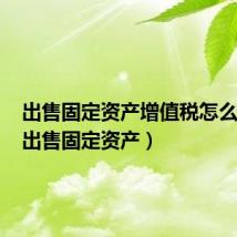 出售固定资产增值税怎么处理（出售固定资产）