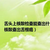 舌头上核酸检查能查出什么（做核酸查出舌根癌）