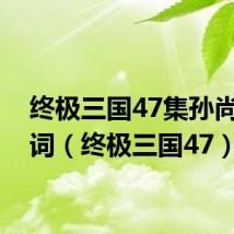 终极三国47集孙尚香台词（终极三国47）