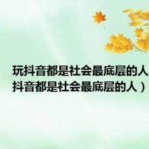 玩抖音都是社会最底层的人吗（玩抖音都是社会最底层的人）