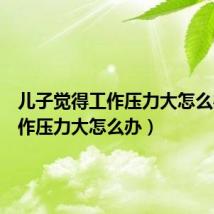 儿子觉得工作压力大怎么办(工作压力大怎么办)