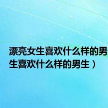漂亮女生喜欢什么样的男生（女生喜欢什么样的男生）