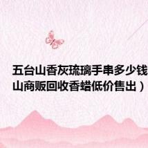 五台山香灰琉璃手串多少钱（五台山商贩回收香蜡低价售出）