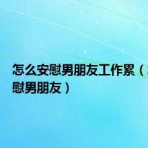 怎么安慰男朋友工作累（怎么安慰男朋友）