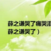 薛之谦哭了痛哭泪目（薛之谦哭了）