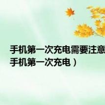 手机第一次充电需要注意什么（手机第一次充电）