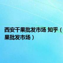 西安干果批发市场 知乎（西安干果批发市场）