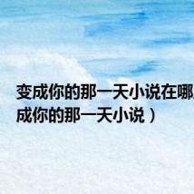 变成你的那一天小说在哪里（变成你的那一天小说）