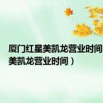 厦门红星美凯龙营业时间（红星美凯龙营业时间）