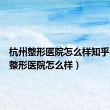 杭州整形医院怎么样知乎（杭州整形医院怎么样）