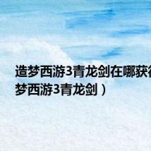 造梦西游3青龙剑在哪获得（造梦西游3青龙剑）