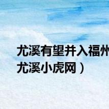尤溪有望并入福州吗（尤溪小虎网）