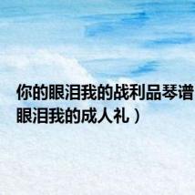 你的眼泪我的战利品琴谱（你的眼泪我的成人礼）