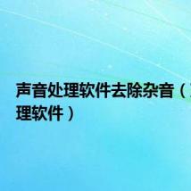 声音处理软件去除杂音（声音处理软件）