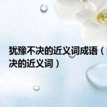 犹豫不决的近义词成语（犹豫不决的近义词）