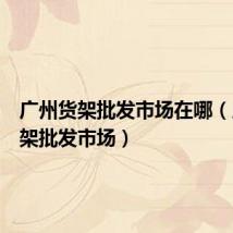 广州货架批发市场在哪（广州货架批发市场）