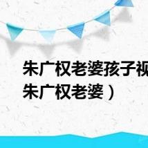 朱广权老婆孩子视频（朱广权老婆）