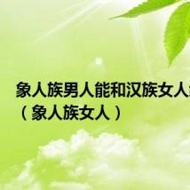 象人族男人能和汉族女人结婚吗（象人族女人）