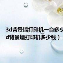 3d背景墙打印机一台多少钱（3d背景墙打印机多少钱）
