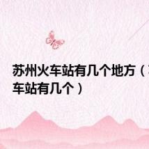苏州火车站有几个地方（苏州火车站有几个）