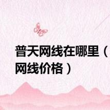 普天网线在哪里（普天网线价格）
