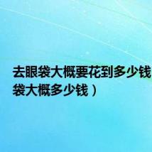 去眼袋大概要花到多少钱（去眼袋大概多少钱）