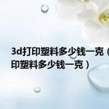3d打印塑料多少钱一克（3d打印塑料多少钱一克）