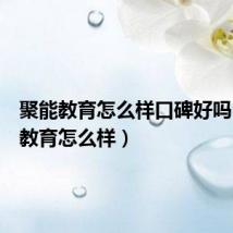 聚能教育怎么样口碑好吗（聚能教育怎么样）