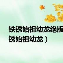 铁锈始祖幼龙绝版（铁锈始祖幼龙）
