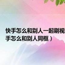 快手怎么和别人一起刷视频（快手怎么和别人同框）