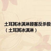 土耳其冰淇淋顾客反杀极限人类(土耳其冰淇淋)