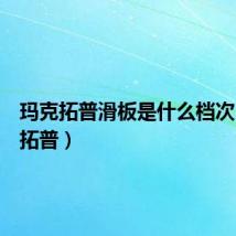 玛克拓普滑板是什么档次(玛克拓普)