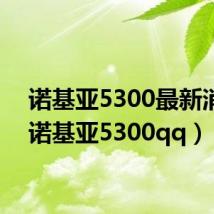 诺基亚5300最新消息（诺基亚5300qq）