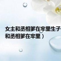 女主和丞相爹在牢里生子（女主和丞相爹在牢里）