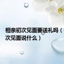 相亲初次见面要送礼吗(相亲初次见面说什么)