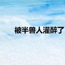 被半兽人灌醉了