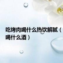 吃烤肉喝什么热饮解腻(吃烤肉喝什么酒)