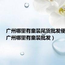 广州哪里有童装尾货批发便宜的(广州哪里有童装批发)