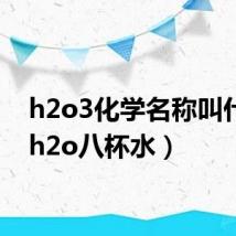 h2o3化学名称叫什么(h2o八杯水)