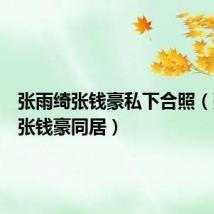 张雨绮张钱豪私下合照(张雨绮张钱豪同居)