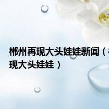 郴州再现大头娃娃新闻（郴州再现大头娃娃）