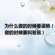 为什么做的时候要灌肠(为什么做的时候要叫爸爸)