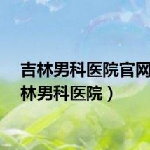 吉林男科医院官网（吉林男科医院）