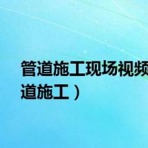 管道施工现场视频（管道施工）