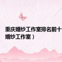 重庆婚纱工作室排名前十(重庆婚纱工作室)