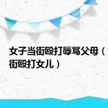 女子当街殴打辱骂父母（女子当街殴打女儿）