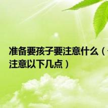 准备要孩子要注意什么(千万要注意以下几点)